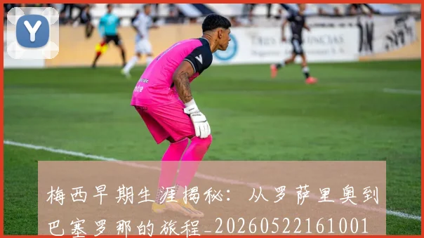 梅西早期生涯揭秘:从罗萨里奥到巴塞罗那的旅程_20260522161001