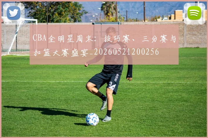 CBA全明星周末:技巧赛、三分赛与扣篮大赛盛宴_20260521200256