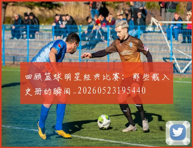 回顾篮球明星经典比赛：那些载入史册的瞬间_20260523195440