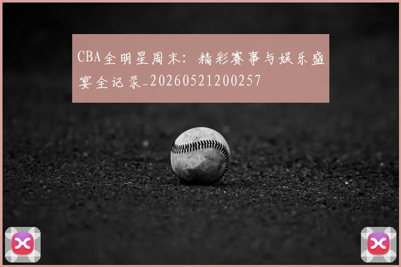 CBA全明星周末:精彩赛事与娱乐盛宴全记录_20260521200257
