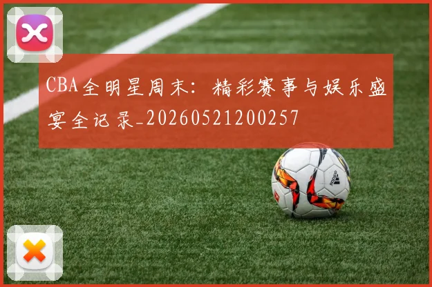 CBA全明星周末：精彩赛事与娱乐盛宴全记录_20260521200257