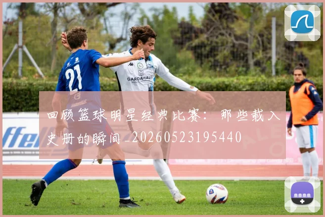 回顾篮球明星经典比赛:那些载入史册的瞬间_20260523195440